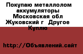 Покупаю металлолом ,аккумуляторы - Московская обл., Жуковский г. Другое » Куплю   